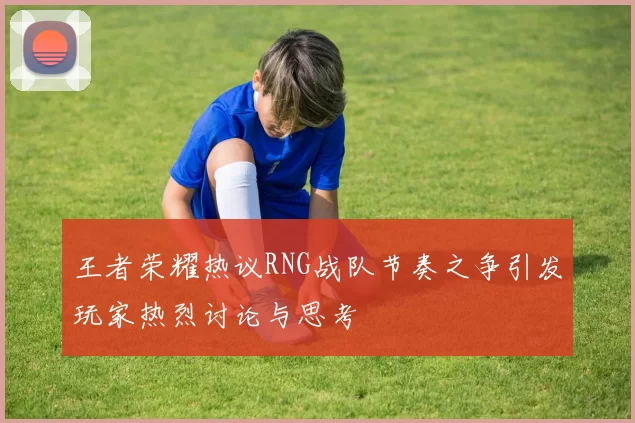 王者荣耀热议RNG战队节奏之争引发玩家热烈讨论与思考
