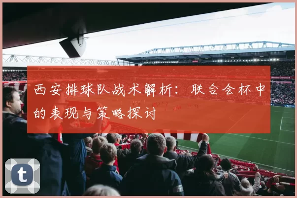 西安排球队战术解析：联合会杯中的表现与策略探讨