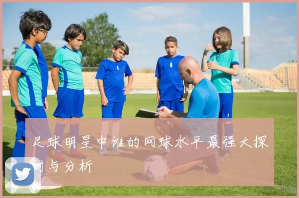 足球明星中谁的网球水平最强大探讨与分析
