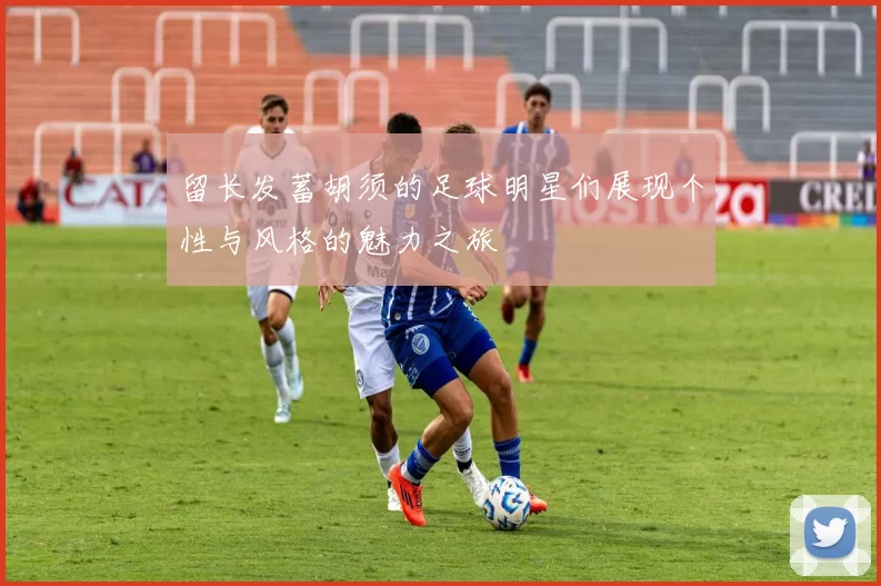 留长发蓄胡须的足球明星们展现个性与风格的魅力之旅