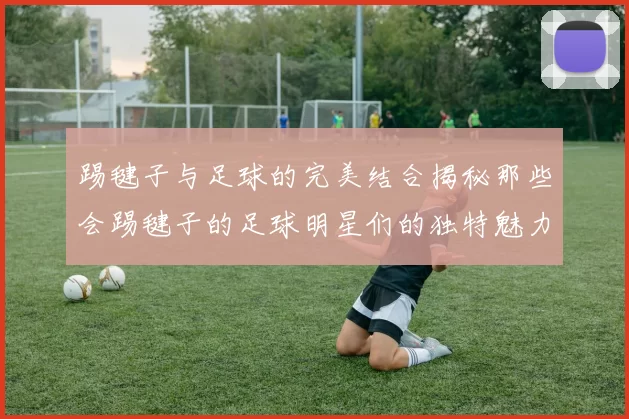 踢毽子与足球的完美结合揭秘那些会踢毽子的足球明星们的独特魅力