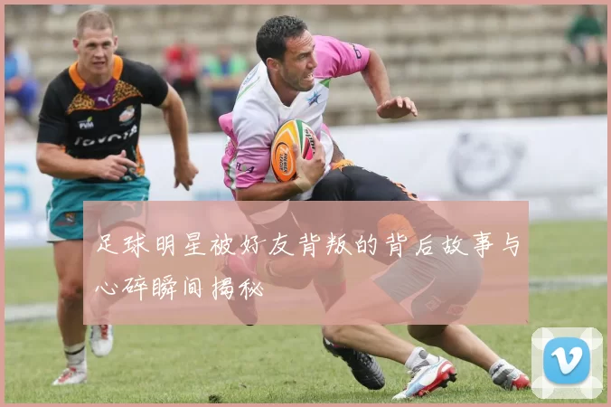 足球明星被好友背叛的背后故事与心碎瞬间揭秘