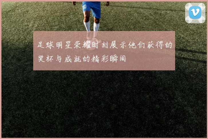 足球明星荣耀时刻展示他们获得的奖杯与成就的精彩瞬间