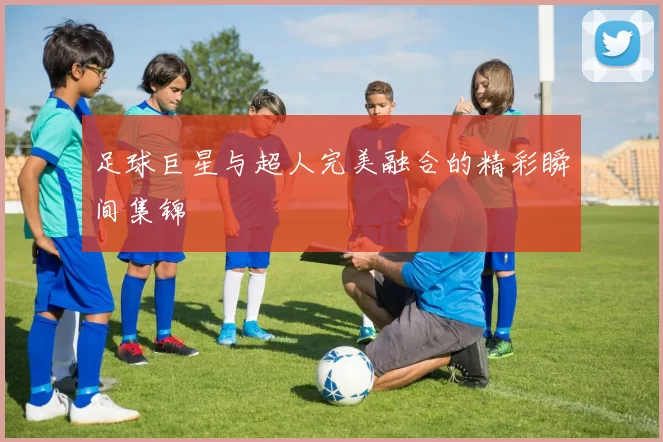 足球巨星与超人完美融合的精彩瞬间集锦