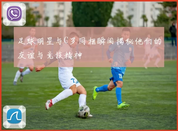 足球明星与C罗同框瞬间揭秘他们的友谊与竞技精神