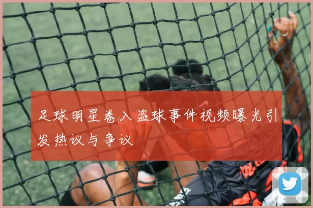 足球明星卷入盗球事件视频曝光引发热议与争议