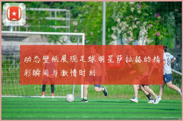 动态壁纸展现足球明星萨拉赫的精彩瞬间与激情时刻