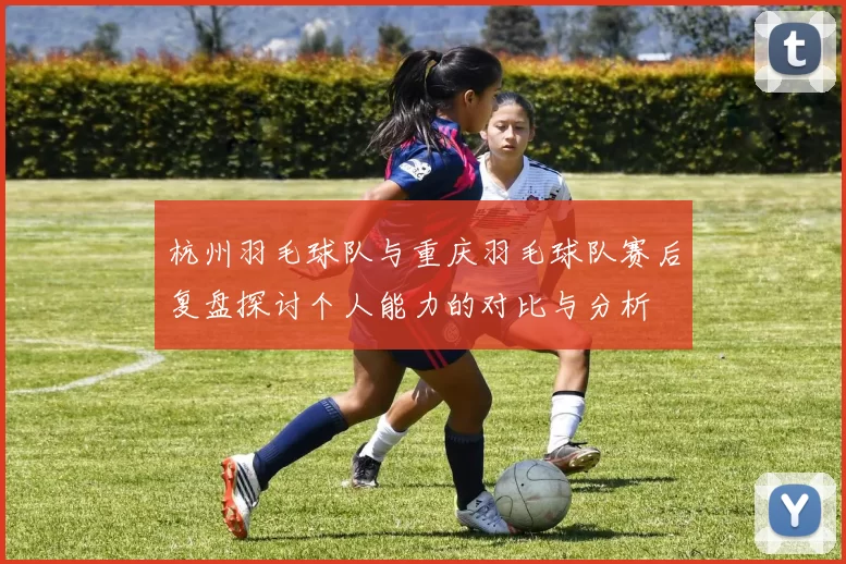 杭州羽毛球队与重庆羽毛球队赛后复盘探讨个人能力的对比与分析