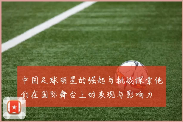 中国足球明星的崛起与挑战探索他们在国际舞台上的表现与影响力