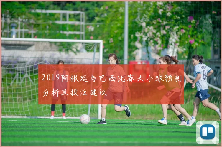 2019阿根廷与巴西比赛大小球预测分析及投注建议