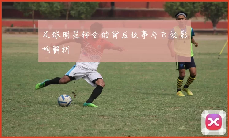 足球明星转会的背后故事与市场影响解析