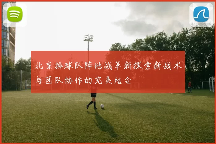 北京排球队阵地战革新探索新战术与团队协作的完美结合