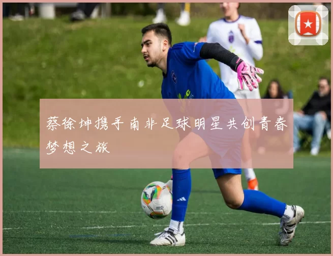 蔡徐坤携手南非足球明星共创青春梦想之旅