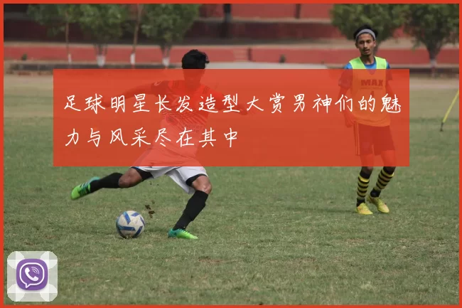 足球明星长发造型大赏男神们的魅力与风采尽在其中