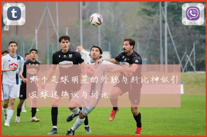 哪个足球明星的外貌与科比神似引发球迷热议与讨论