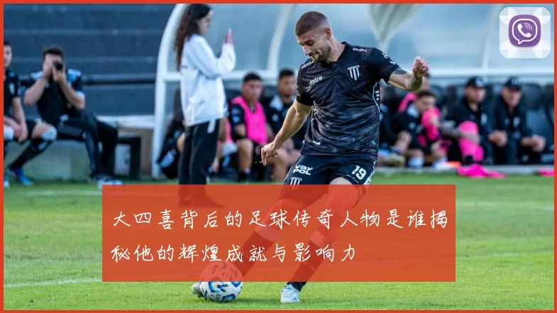 大四喜背后的足球传奇人物是谁揭秘他的辉煌成就与影响力