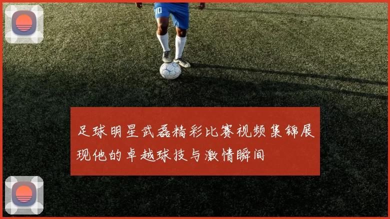 足球明星武磊精彩比赛视频集锦展现他的卓越球技与激情瞬间