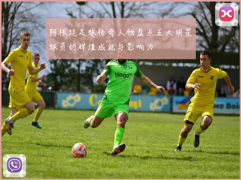 阿根廷足球传奇人物盘点五大明星球员的辉煌成就与影响力
