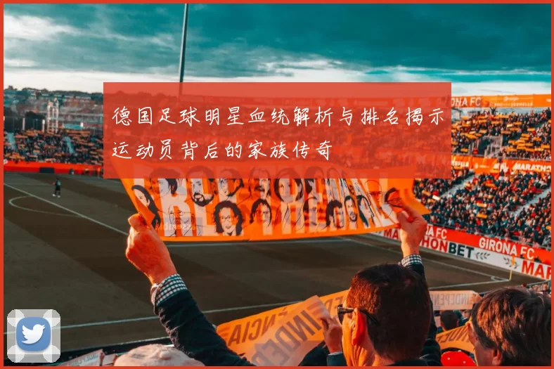 德国足球明星血统解析与排名揭示运动员背后的家族传奇
