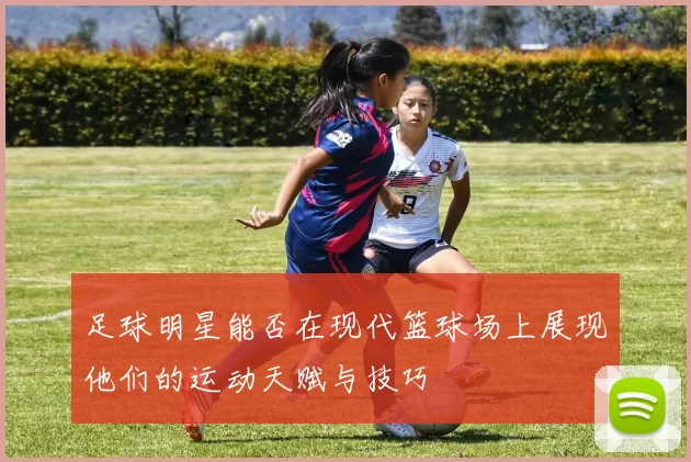 足球明星能否在现代篮球场上展现他们的运动天赋与技巧