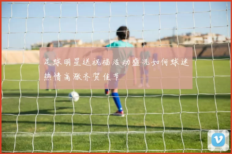 足球明星送祝福活动盛况如何球迷热情高涨齐贺佳节