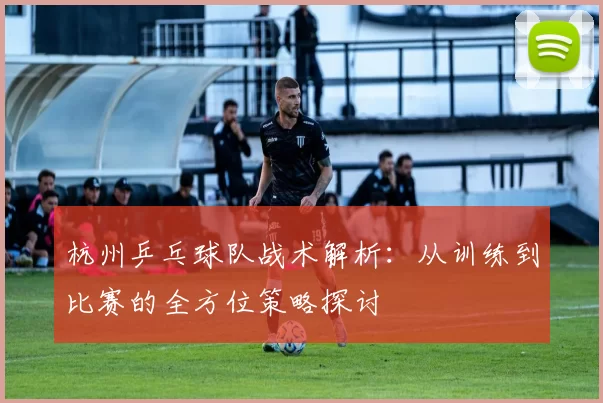 杭州乒乓球队战术解析：从训练到比赛的全方位策略探讨