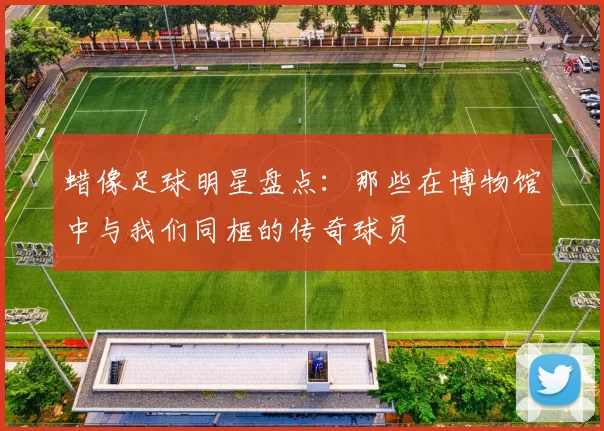 蜡像足球明星盘点：那些在博物馆中与我们同框的传奇球员