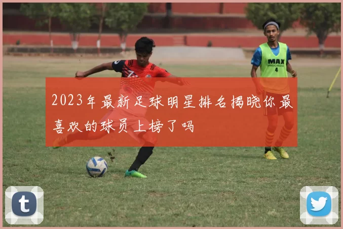 2023年最新足球明星排名揭晓你最喜欢的球员上榜了吗