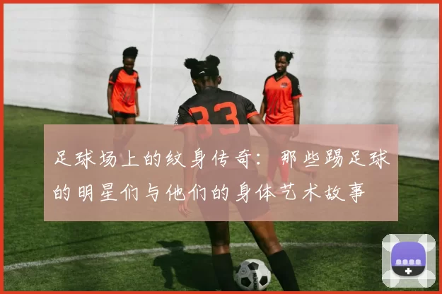足球场上的纹身传奇：那些踢足球的明星们与他们的身体艺术故事