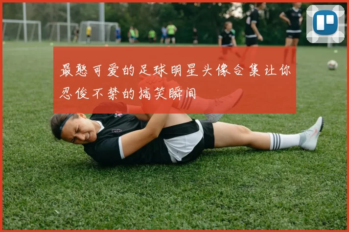 最憨可爱的足球明星头像合集让你忍俊不禁的搞笑瞬间