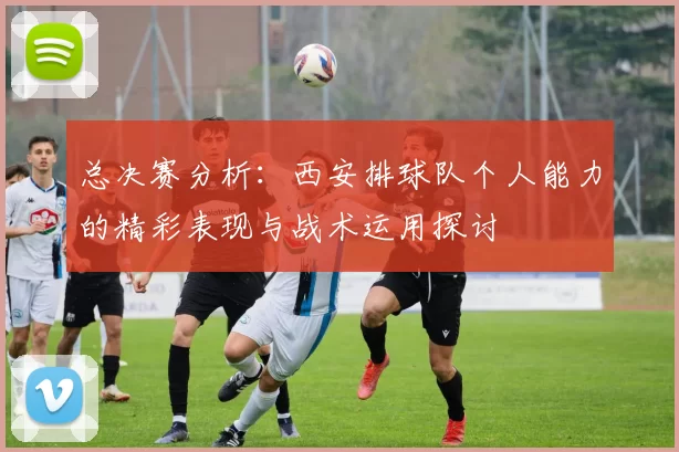 总决赛分析：西安排球队个人能力的精彩表现与战术运用探讨