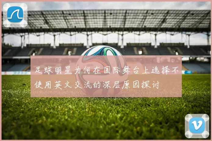 足球明星为何在国际舞台上选择不使用英文交流的深层原因探讨