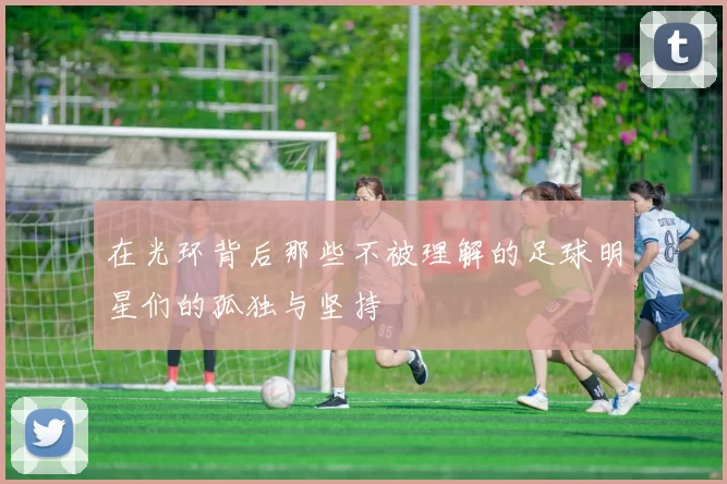 在光环背后那些不被理解的足球明星们的孤独与坚持
