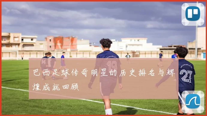 巴西足球传奇明星的历史排名与辉煌成就回顾