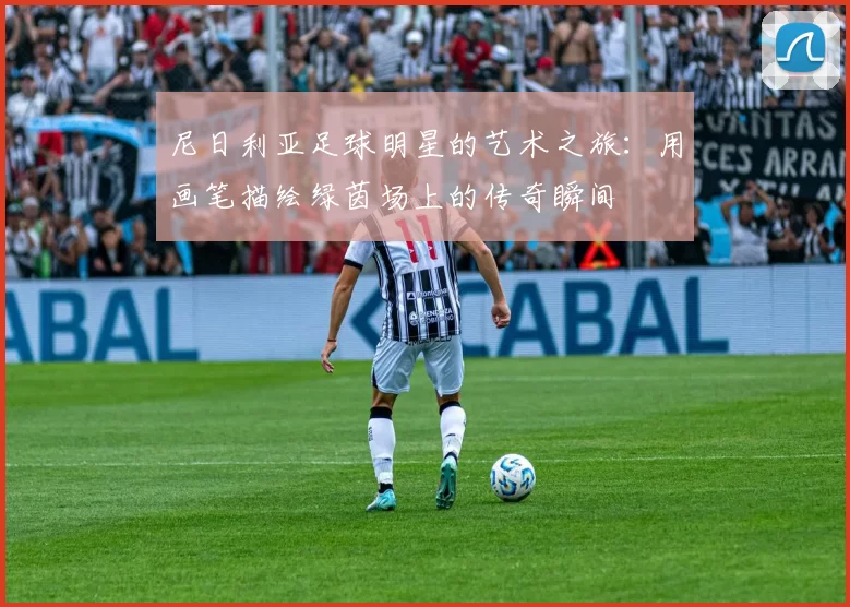 尼日利亚足球明星的艺术之旅：用画笔描绘绿茵场上的传奇瞬间