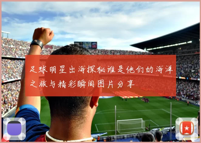 足球明星出海探秘谁是他们的海洋之旅与精彩瞬间图片分享