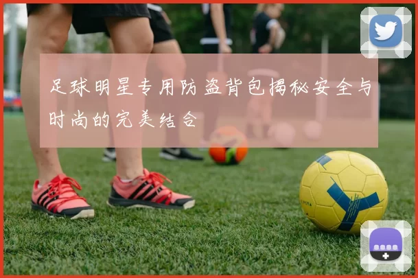 足球明星专用防盗背包揭秘安全与时尚的完美结合