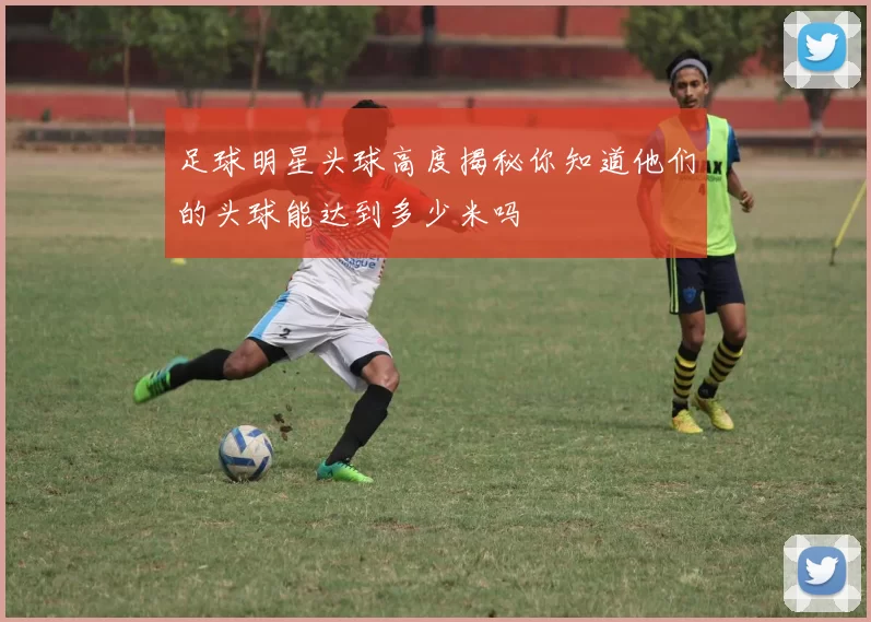 足球明星头球高度揭秘你知道他们的头球能达到多少米吗
