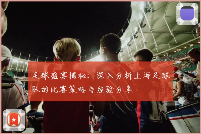 足球盛宴揭秘：深入分析上海足球队的比赛策略与经验分享