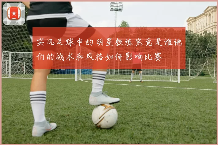 实况足球中的明星教练究竟是谁他们的战术和风格如何影响比赛