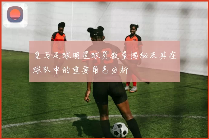 皇马足球明星球员数量揭秘及其在球队中的重要角色分析