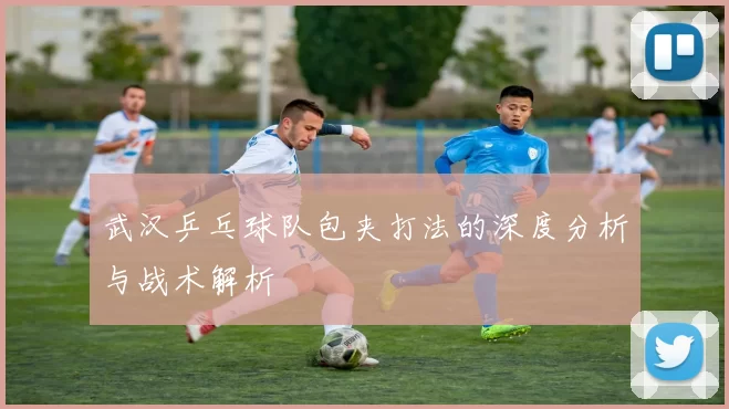 武汉乒乓球队包夹打法的深度分析与战术解析