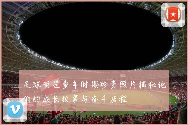 足球明星童年时期珍贵照片揭秘他们的成长故事与奋斗历程