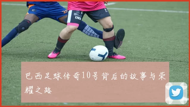巴西足球传奇10号背后的故事与荣耀之路