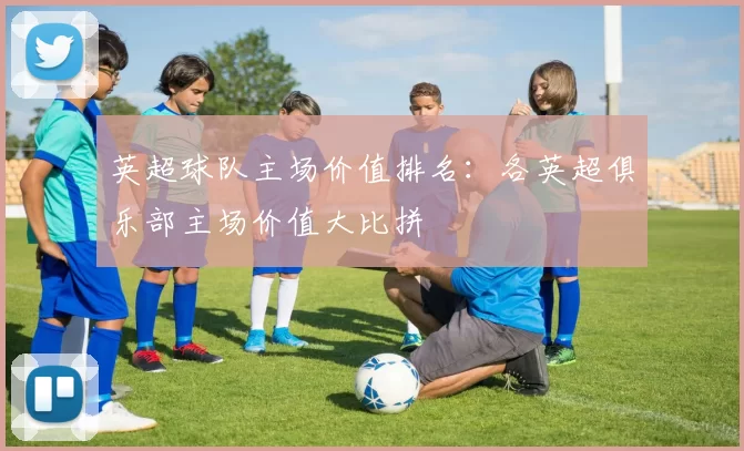 英超球队主场价值排名：各英超俱乐部主场价值大比拼