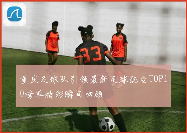 重庆足球队引领最新足球配合TOP10榜单精彩瞬间回顾