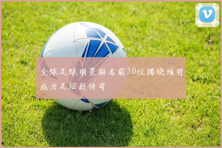 全球足球明星排名前50位揭晓谁将成为足坛新传奇