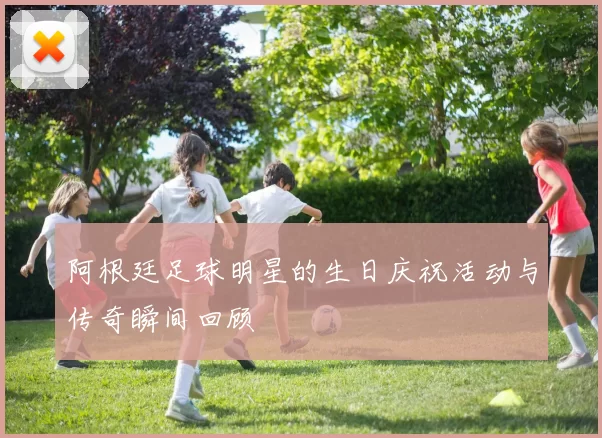阿根廷足球明星的生日庆祝活动与传奇瞬间回顾