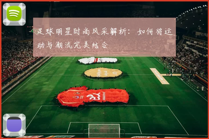 足球明星时尚风采解析：如何将运动与潮流完美结合