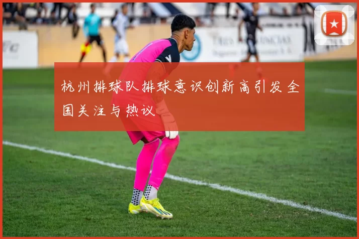 杭州排球队排球意识创新高引发全国关注与热议